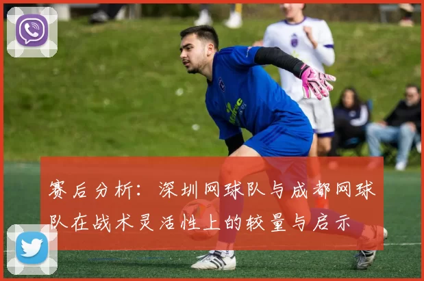 赛后分析：深圳网球队与成都网球队在战术灵活性上的较量与启示