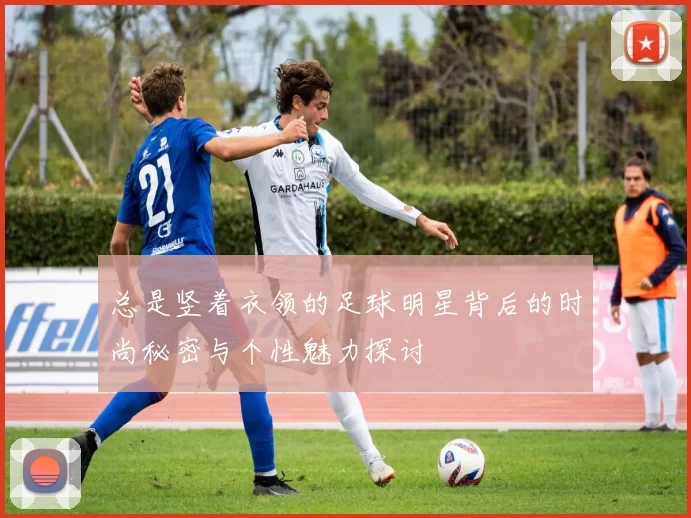 总是竖着衣领的足球明星背后的时尚秘密与个性魅力探讨