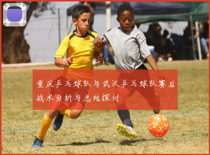 重庆乒乓球队与武汉乒乓球队赛后战术分析与总结探讨