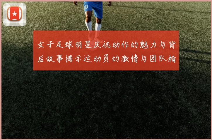 女子足球明星庆祝动作的魅力与背后故事揭示运动员的激情与团队精神