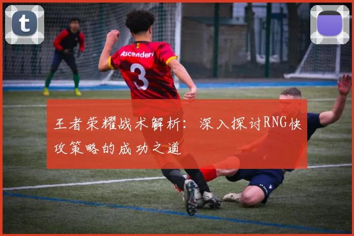 王者荣耀战术解析：深入探讨RNG快攻策略的成功之道