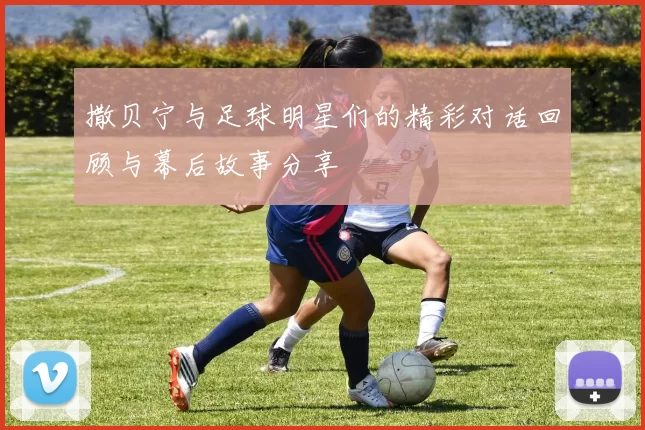 撒贝宁与足球明星们的精彩对话回顾与幕后故事分享