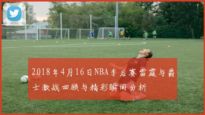 2018年4月16日NBA季后赛雷霆与爵士激战回顾与精彩瞬间分析