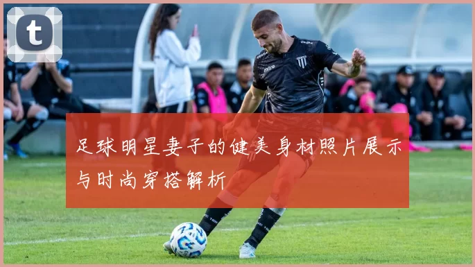 足球明星妻子的健美身材照片展示与时尚穿搭解析