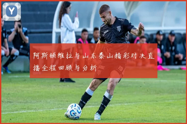 阿斯顿维拉与山东泰山精彩对决直播全程回顾与分析