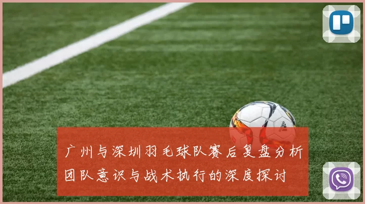 广州与深圳羽毛球队赛后复盘分析团队意识与战术执行的深度探讨
