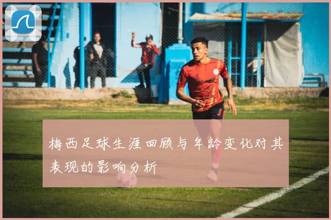 梅西足球生涯回顾与年龄变化对其表现的影响分析