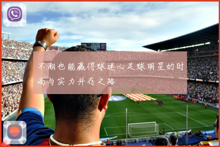 不潮也能赢得球迷心足球明星的时尚与实力并存之路