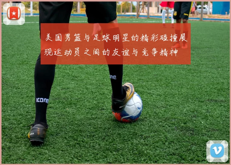 美国男篮与足球明星的精彩碰撞展现运动员之间的友谊与竞争精神