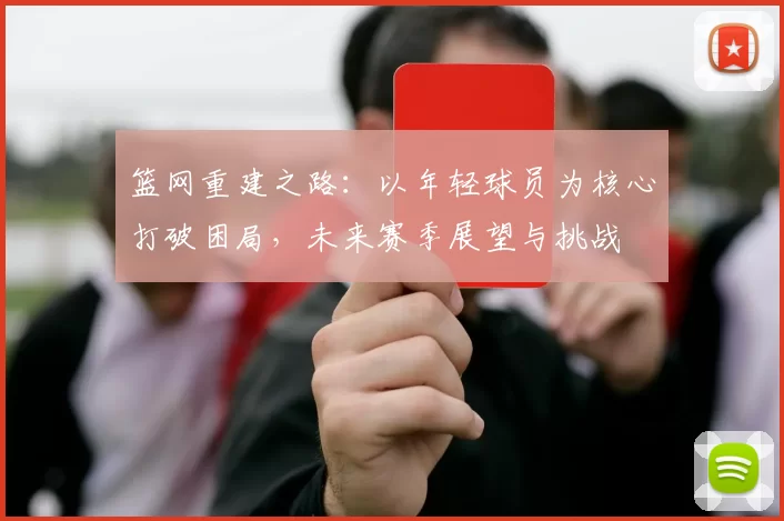 篮网重建之路：以年轻球员为核心打破困局，未来赛季展望与挑战