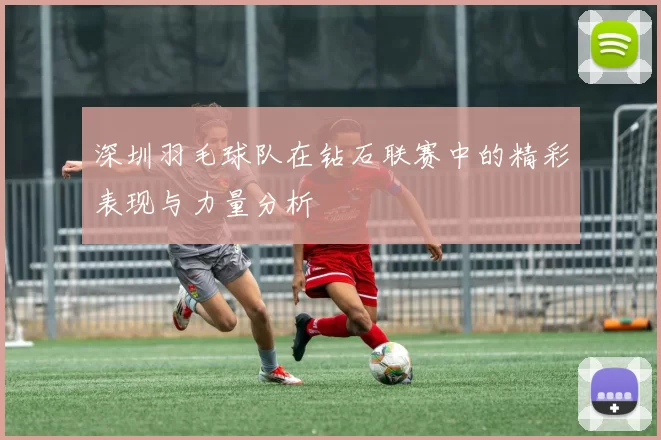 深圳羽毛球队在钻石联赛中的精彩表现与力量分析