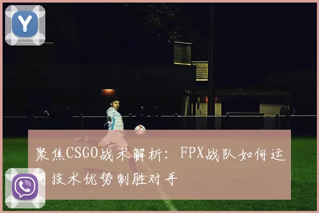 聚焦CSGO战术解析：FPX战队如何运用技术优势制胜对手