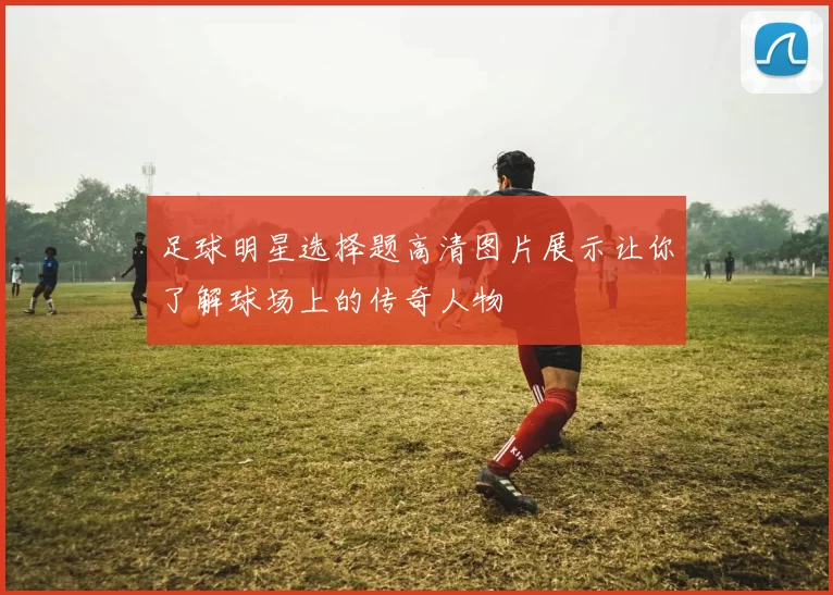 足球明星选择题高清图片展示让你了解球场上的传奇人物