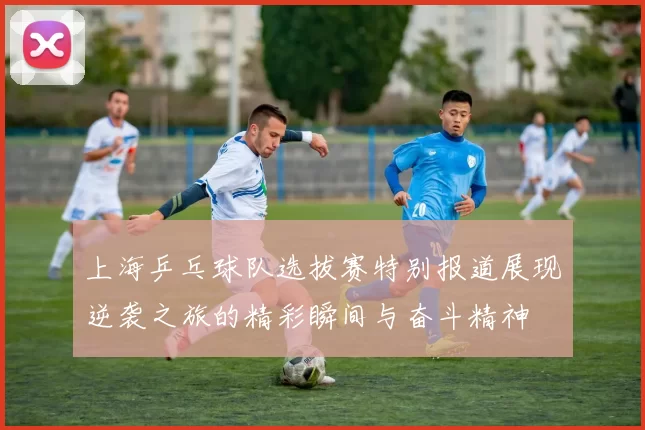 上海乒乓球队选拔赛特别报道展现逆袭之旅的精彩瞬间与奋斗精神