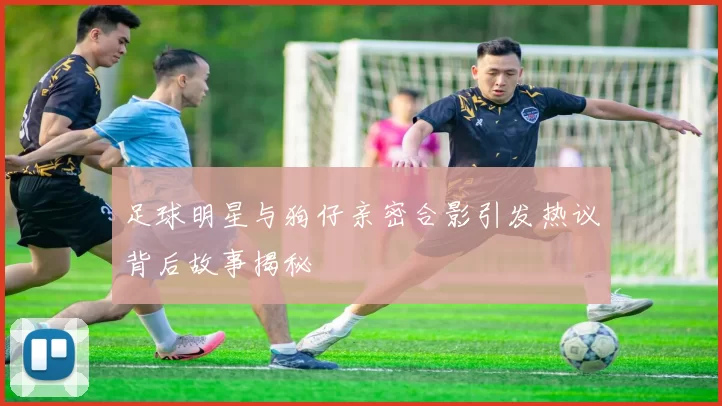 足球明星与狗仔亲密合影引发热议背后故事揭秘