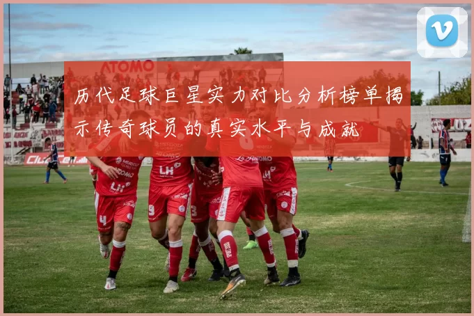 历代足球巨星实力对比分析榜单揭示传奇球员的真实水平与成就
