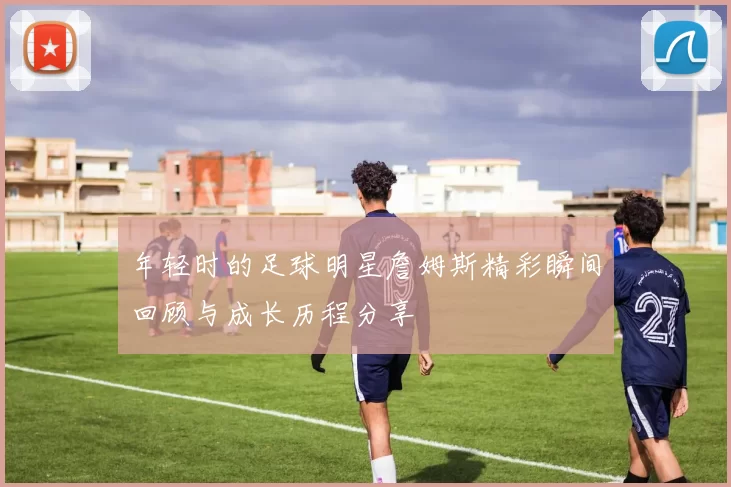 年轻时的足球明星詹姆斯精彩瞬间回顾与成长历程分享