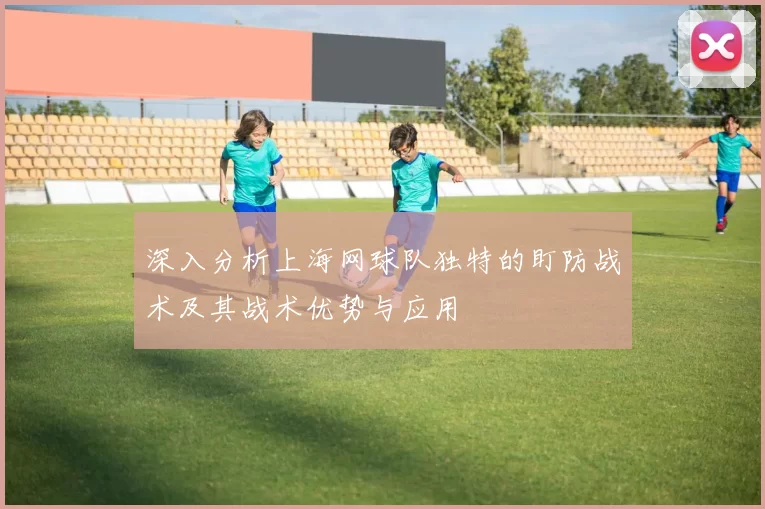 深入分析上海网球队独特的盯防战术及其战术优势与应用