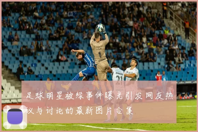 足球明星被绿事件曝光引发网友热议与讨论的最新图片合集