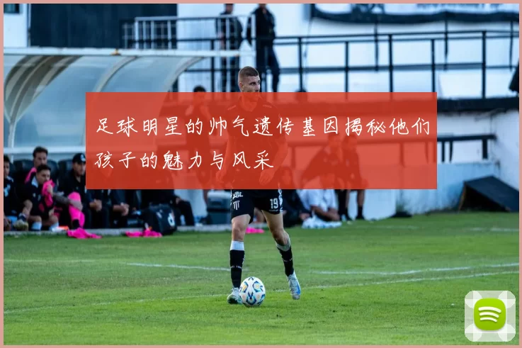 足球明星的帅气遗传基因揭秘他们孩子的魅力与风采