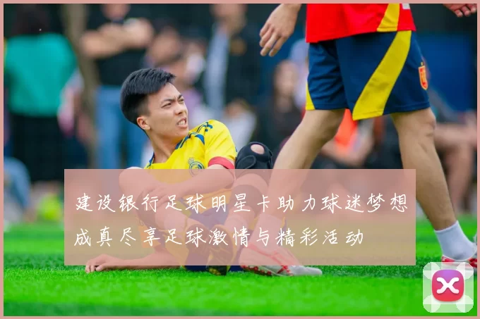 建设银行足球明星卡助力球迷梦想成真尽享足球激情与精彩活动