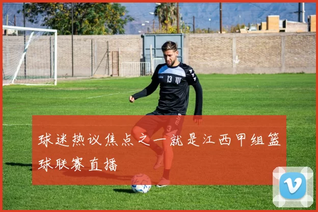 球迷热议焦点之一就是江西甲组篮球联赛直播