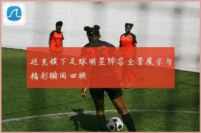 迈克旗下足球明星阵容全景展示与精彩瞬间回顾