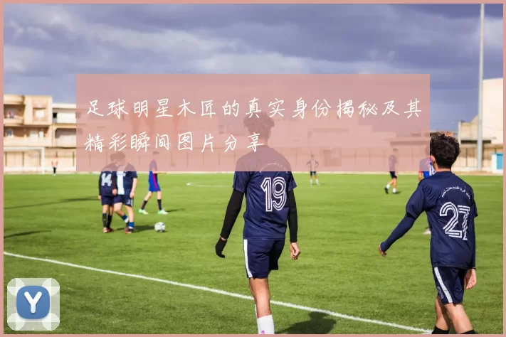 足球明星木匠的真实身份揭秘及其精彩瞬间图片分享