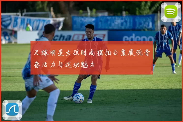 足球明星女孩时尚摆拍合集展现青春活力与运动魅力