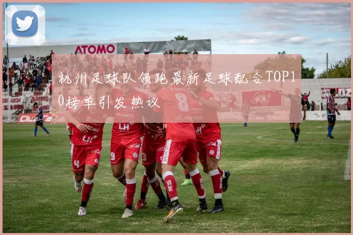 杭州足球队领跑最新足球配合TOP10榜单引发热议