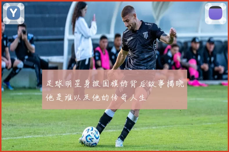 足球明星身披国旗的背后故事揭晓他是谁以及他的传奇人生