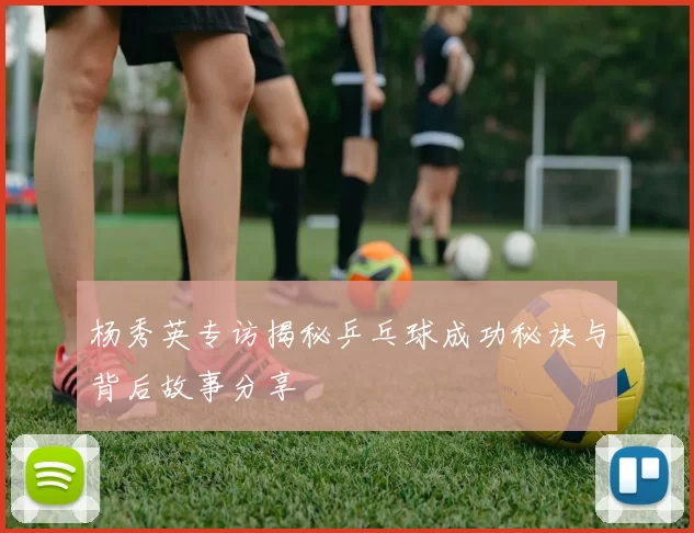 杨秀英专访揭秘乒乓球成功秘诀与背后故事分享