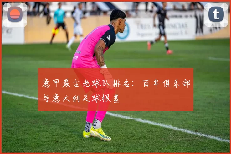 意甲最古老球队排名：百年俱乐部与意大利足球根基