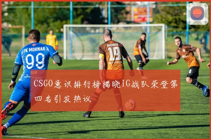 CSGO意识排行榜揭晓IG战队荣登第四名引发热议