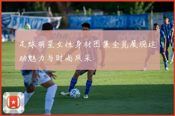 足球明星女性身材图集全览展现运动魅力与时尚风采