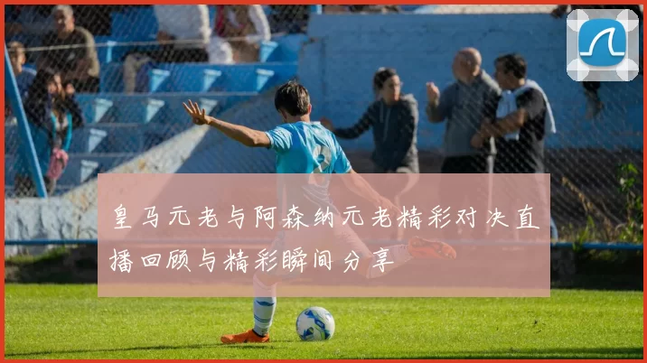 皇马元老与阿森纳元老精彩对决直播回顾与精彩瞬间分享