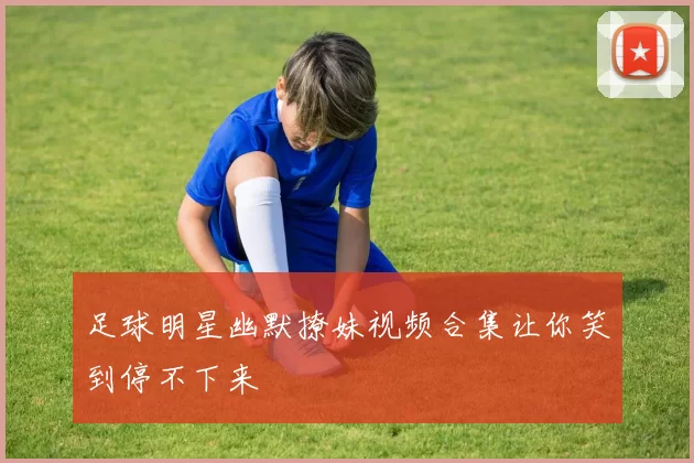 足球明星幽默撩妹视频合集让你笑到停不下来