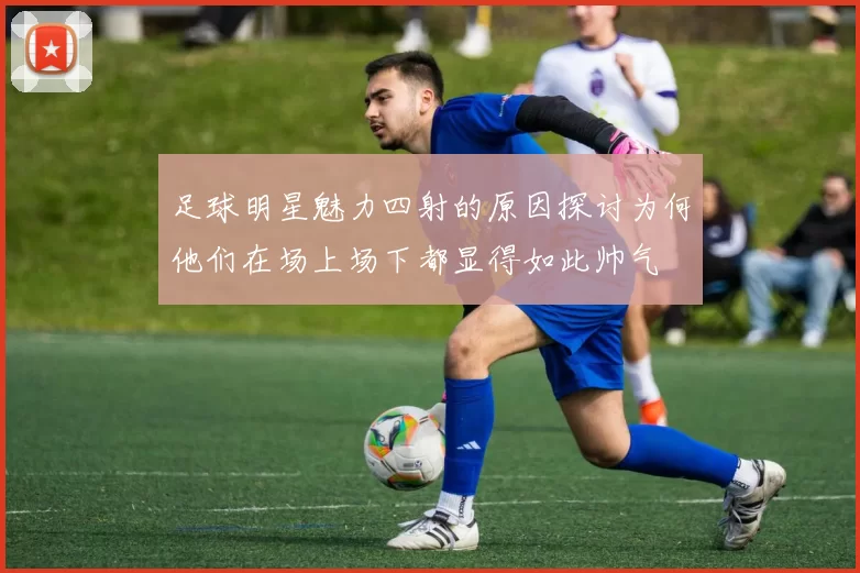 足球明星魅力四射的原因探讨为何他们在场上场下都显得如此帅气
