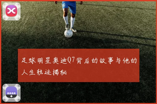 足球明星奥迪Q7背后的故事与他的人生轨迹揭秘