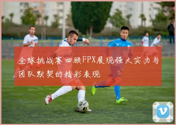 全球挑战赛回顾FPX展现强大实力与团队默契的精彩表现