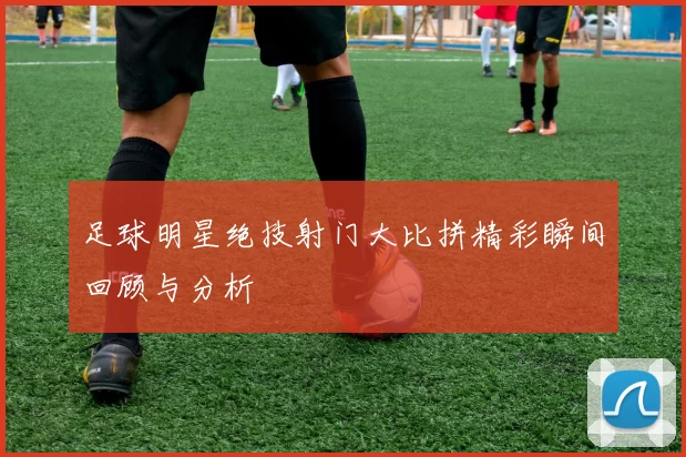 足球明星绝技射门大比拼精彩瞬间回顾与分析