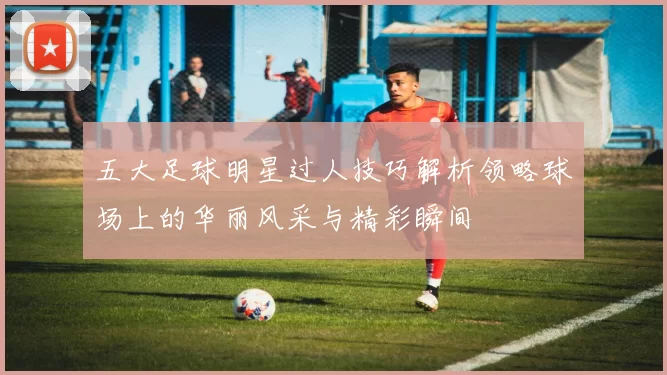 五大足球明星过人技巧解析领略球场上的华丽风采与精彩瞬间