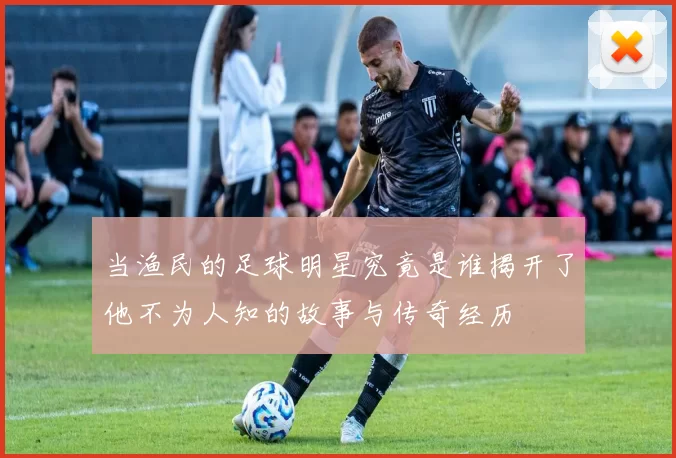 当渔民的足球明星究竟是谁揭开了他不为人知的故事与传奇经历