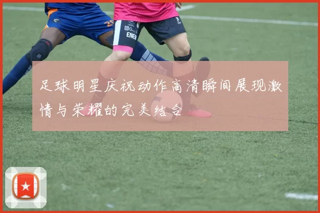 足球明星庆祝动作高清瞬间展现激情与荣耀的完美结合