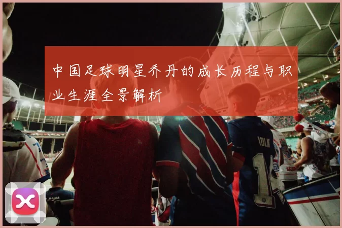 中国足球明星乔丹的成长历程与职业生涯全景解析