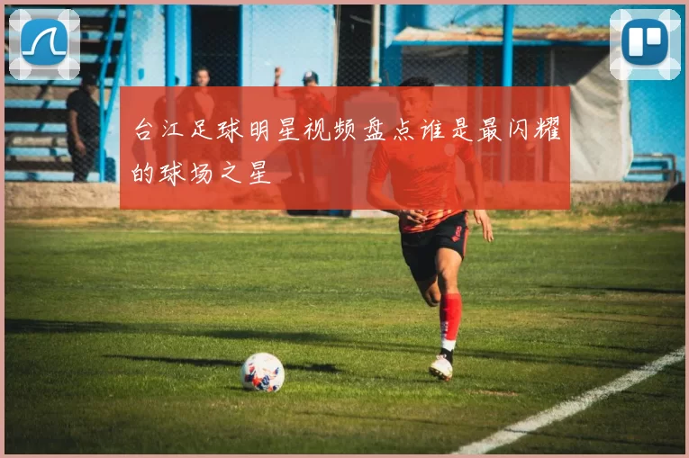 台江足球明星视频盘点谁是最闪耀的球场之星