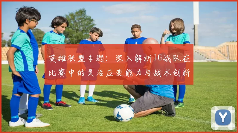 英雄联盟专题：深入解析IG战队在比赛中的灵活应变能力与战术创新