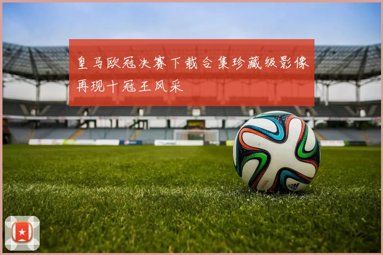 皇马欧冠决赛下载合集珍藏级影像再现十冠王风采
