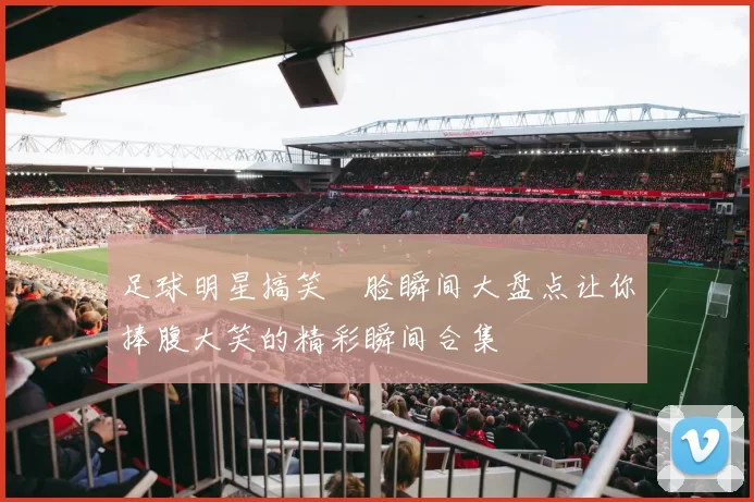 足球明星搞笑囧脸瞬间大盘点让你捧腹大笑的精彩瞬间合集