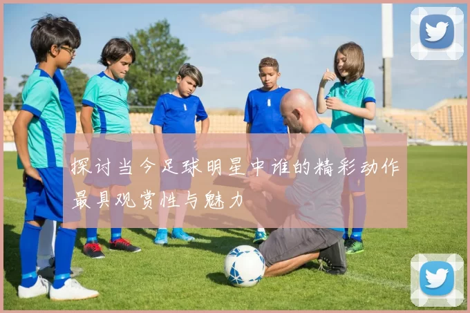 探讨当今足球明星中谁的精彩动作最具观赏性与魅力